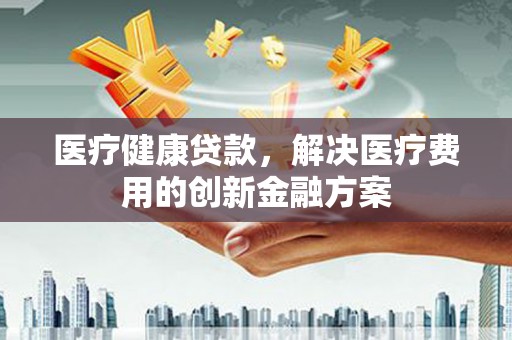 张店医疗健康贷款，解决医疗费用的创新金融方案